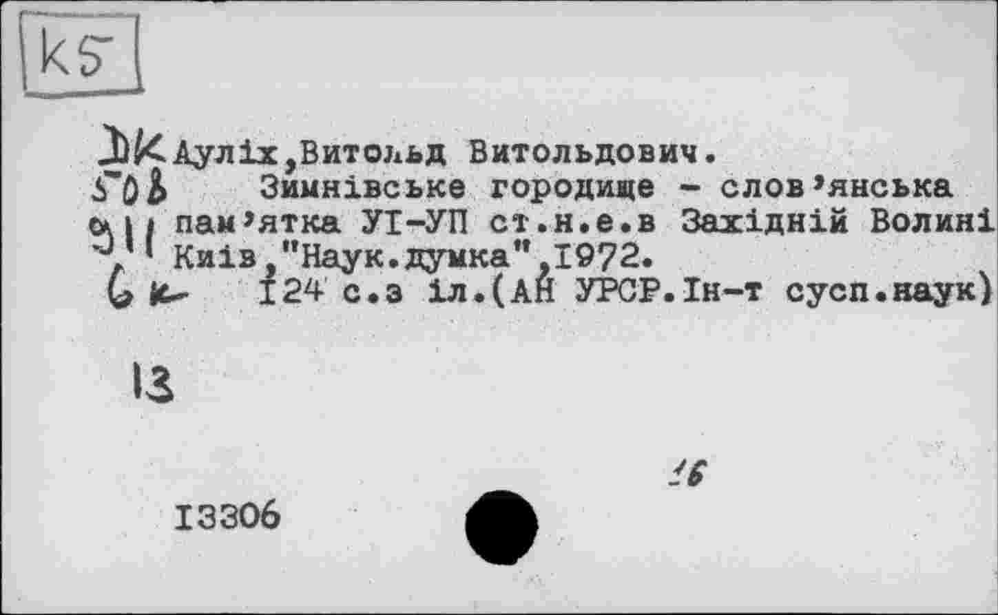 ﻿к?
Аулix,Витольд Витольдович.
б'ОЬ Зимнівське городище - слов’янська
с* » і пам’ятка УІ-УП ст.н.е.в Західній Волині ’у ‘ Киів,"Наук.думка”,1972.
G it- 124 с.з іл.(АН УРСР.Ін-т сусп.наук)
із
ІЗЗО6